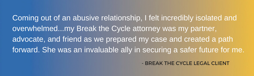 image with text: Coming out of an abusive relationship, I felt incredibly isolated and overwhelmed...my Break the Cycle attorney was my partner, advocate, and friend as we prepared my case and created a path forward. She was an invaluable ally in securing a safer future for me. - BTC legal client